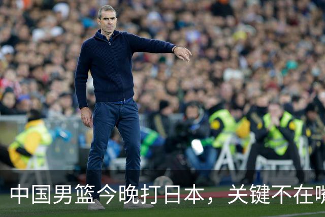 中国男篮今晚打日本，关键不在嘴仗，在这3点