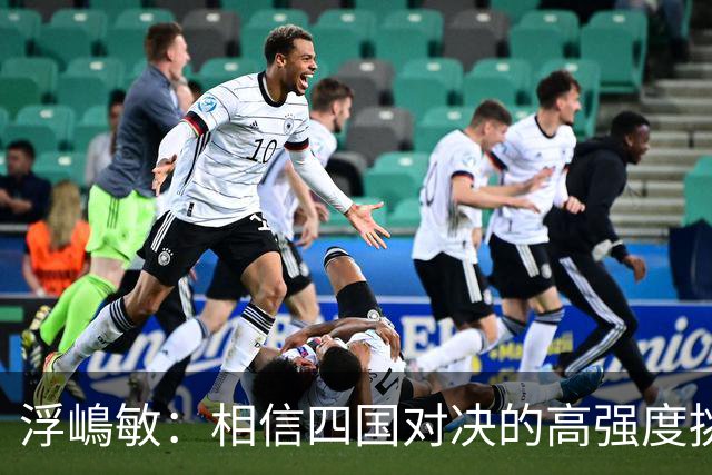 浮嶋敏：相信四国对决的高强度挑战，将助力队伍快速成长积累经验